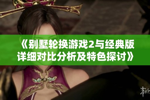 《别墅轮换游戏2与经典版详细对比分析及特色探讨》