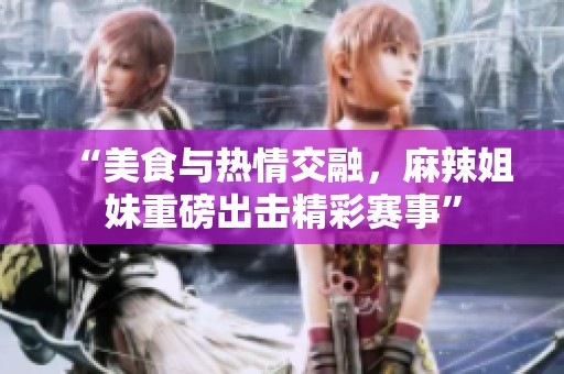 “美食与热情交融，麻辣姐妹重磅出击精彩赛事”