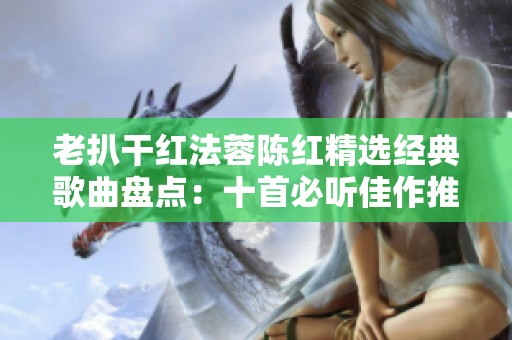 老扒干红法蓉陈红精选经典歌曲盘点：十首必听佳作推荐