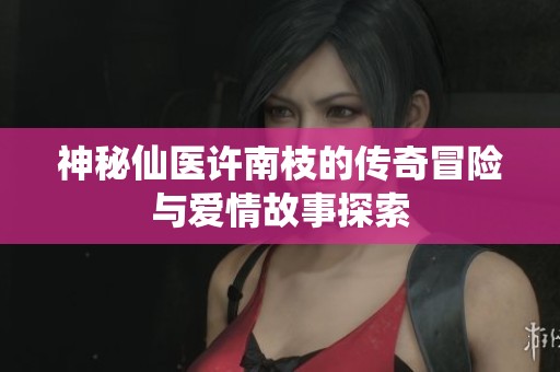 神秘仙医许南枝的传奇冒险与爱情故事探索