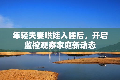 年轻夫妻哄娃入睡后，开启监控观察家庭新动态