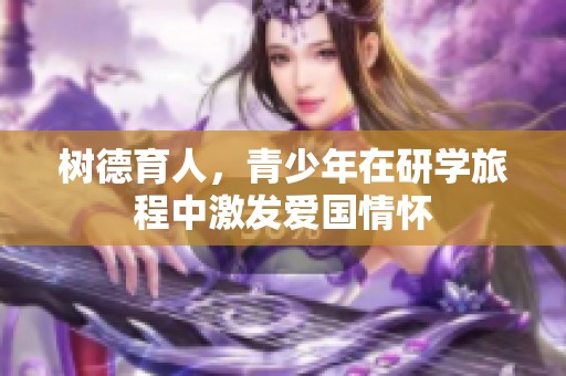 树德育人，青少年在研学旅程中激发爱国情怀