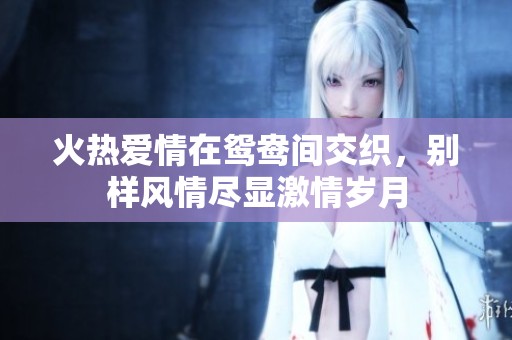 火热爱情在鸳鸯间交织，别样风情尽显激情岁月