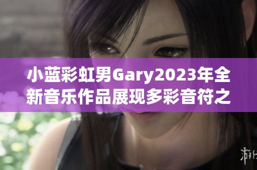 小蓝彩虹男Gary2023年全新音乐作品展现多彩音符之旅