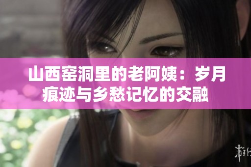 山西窑洞里的老阿姨：岁月痕迹与乡愁记忆的交融
