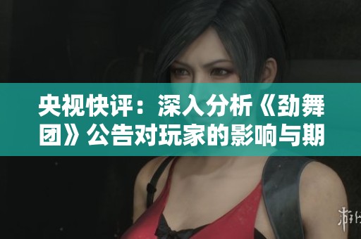 央视快评：深入分析《劲舞团》公告对玩家的影响与期待