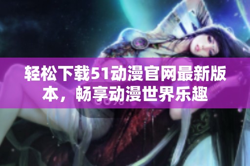 轻松下载51动漫官网最新版本，畅享动漫世界乐趣