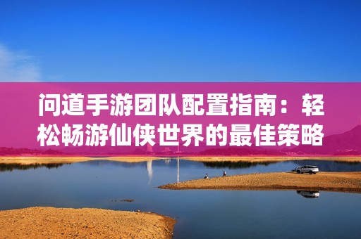 问道手游团队配置指南：轻松畅游仙侠世界的最佳策略