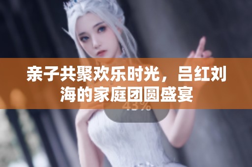 亲子共聚欢乐时光，吕红刘海的家庭团圆盛宴