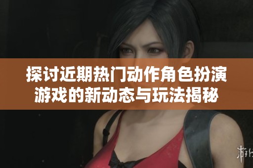 探讨近期热门动作角色扮演游戏的新动态与玩法揭秘