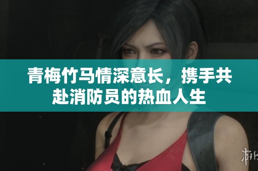 青梅竹马情深意长，携手共赴消防员的热血人生