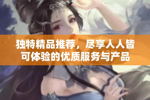 独特精品推荐，尽享人人皆可体验的优质服务与产品