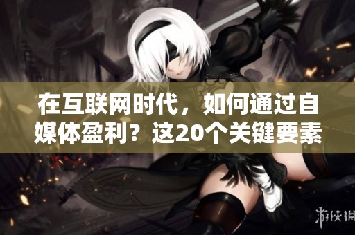在互联网时代，如何通过自媒体盈利？这20个关键要素不可或缺