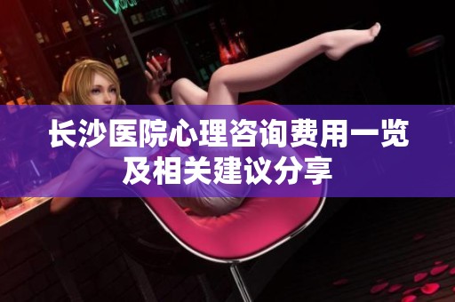 长沙医院心理咨询费用一览及相关建议分享