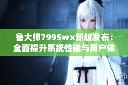 鲁大师7995wx新版发布：全面提升系统性能与用户体验