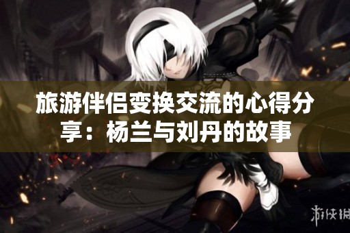 旅游伴侣变换交流的心得分享：杨兰与刘丹的故事