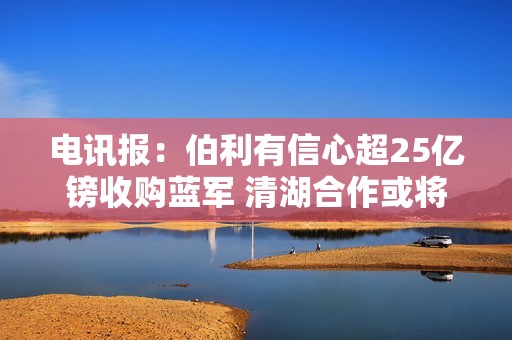 电讯报：伯利有信心超25亿镑收购蓝军 清湖合作或将中止
