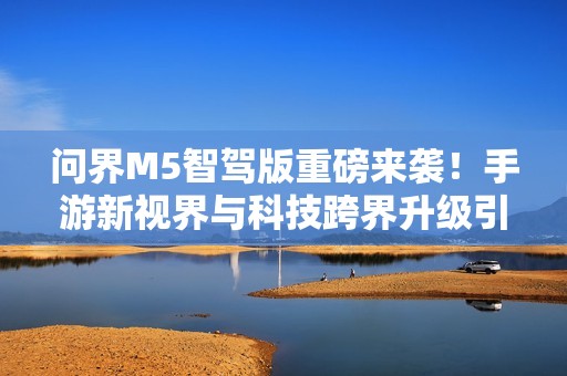 问界M5智驾版重磅来袭！手游新视界与科技跨界升级引关注