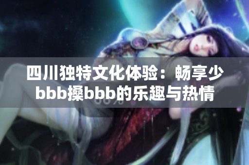 四川独特文化体验：畅享少bbb搡bbb的乐趣与热情