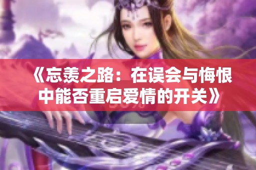《忘羡之路：在误会与悔恨中能否重启爱情的开关》