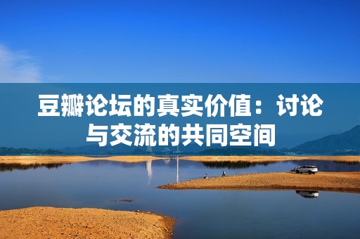 豆瓣论坛的真实价值：讨论与交流的共同空间