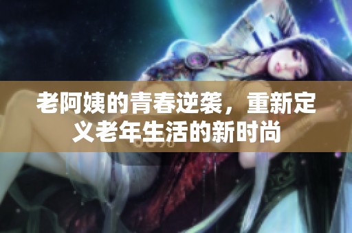 老阿姨的青春逆袭，重新定义老年生活的新时尚