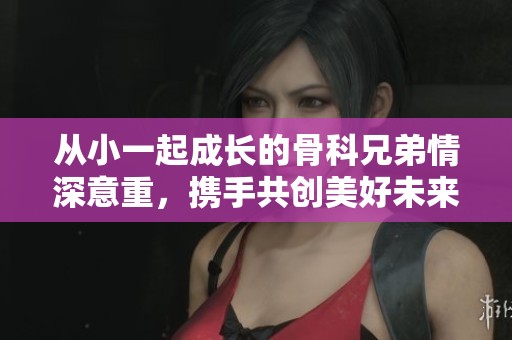 从小一起成长的骨科兄弟情深意重，携手共创美好未来