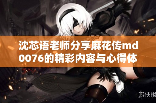 沈芯语老师分享麻花传md0076的精彩内容与心得体会