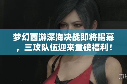 梦幻西游深海决战即将揭幕，三攻队伍迎来重磅福利！
