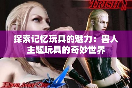 探索记忆玩具的魅力：兽人主题玩具的奇妙世界