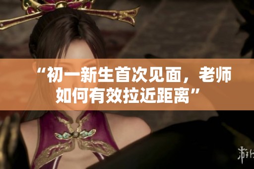 “初一新生首次见面，老师如何有效拉近距离”