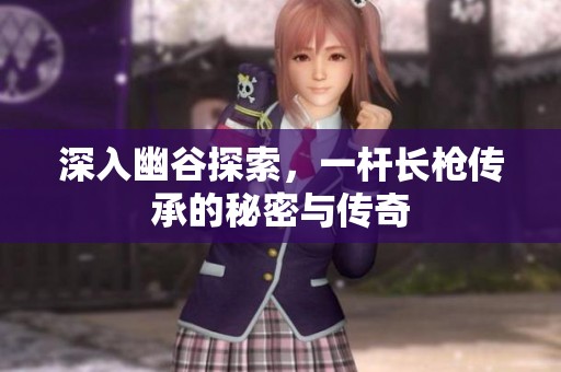 深入幽谷探索，一杆长枪传承的秘密与传奇