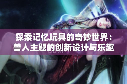 探索记忆玩具的奇妙世界：兽人主题的创新设计与乐趣