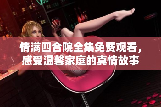 情满四合院全集免费观看，感受温馨家庭的真情故事