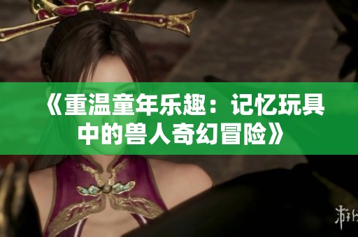 《重温童年乐趣：记忆玩具中的兽人奇幻冒险》