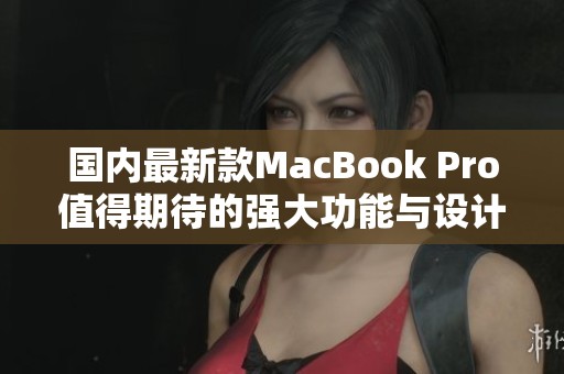 国内最新款MacBook Pro值得期待的强大功能与设计解析