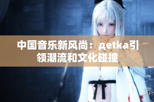 中国音乐新风尚：дetka引领潮流和文化碰撞
