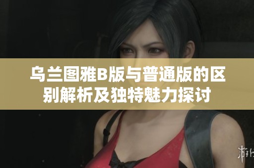 乌兰图雅B版与普通版的区别解析及独特魅力探讨