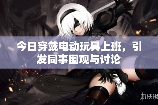 今日穿戴电动玩具上班，引发同事围观与讨论