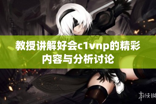教授讲解好会c1vnp的精彩内容与分析讨论