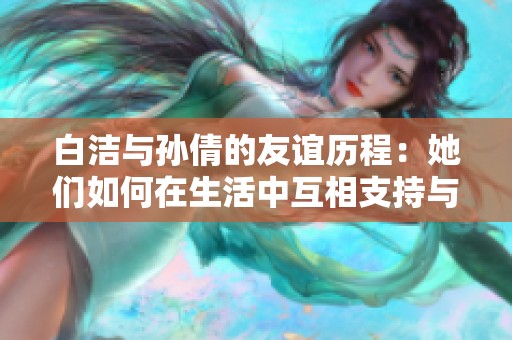 白洁与孙倩的友谊历程：她们如何在生活中互相支持与成长