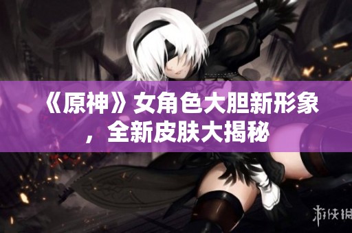 《原神》女角色大胆新形象，全新皮肤大揭秘