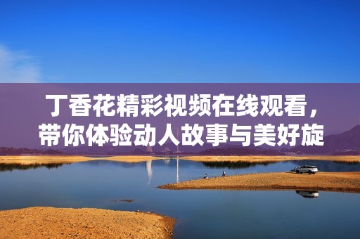 丁香花精彩视频在线观看，带你体验动人故事与美好旋律
