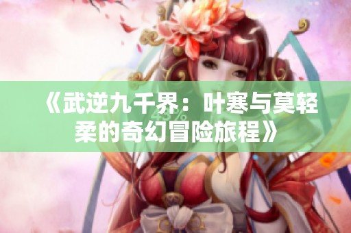 《武逆九千界：叶寒与莫轻柔的奇幻冒险旅程》