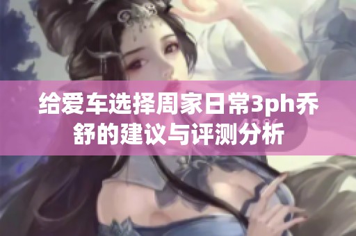 给爱车选择周家日常3ph乔舒的建议与评测分析
