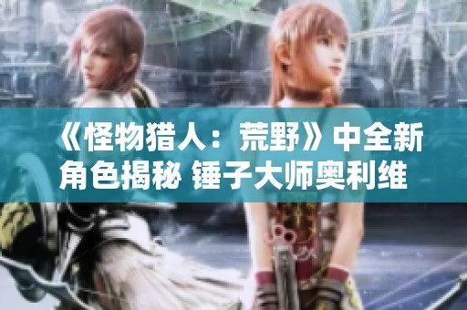 《怪物猎人：荒野》中全新角色揭秘 锤子大师奥利维亚登场