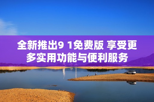 全新推出9 1免费版 享受更多实用功能与便利服务