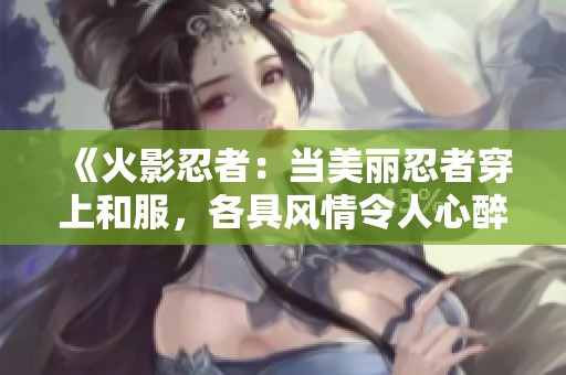 《火影忍者：当美丽忍者穿上和服，各具风情令人心醉》