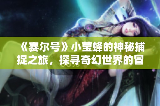 《赛尔号》小莹蜂的神秘捕捉之旅，探寻奇幻世界的冒险之路