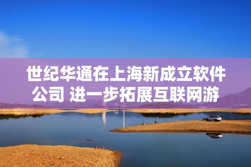 世纪华通在上海新成立软件公司 进一步拓展互联网游戏服务领域